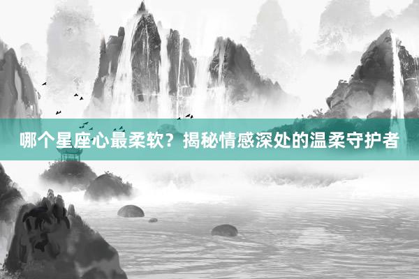 哪个星座心最柔软？揭秘情感深处的温柔守护者