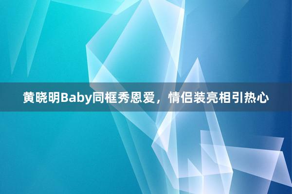 黄晓明Baby同框秀恩爱，情侣装亮相引热心